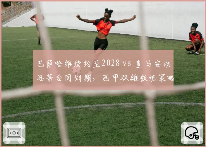 巴萨哈维续约至2028 vs 皇马安切洛蒂合同到期,西甲双雄教练策略分化