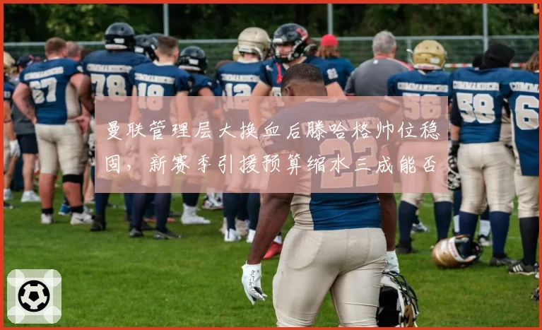 曼联管理层大换血后滕哈格帅位稳固,新赛季引援预算缩水三成能否重振雄风?