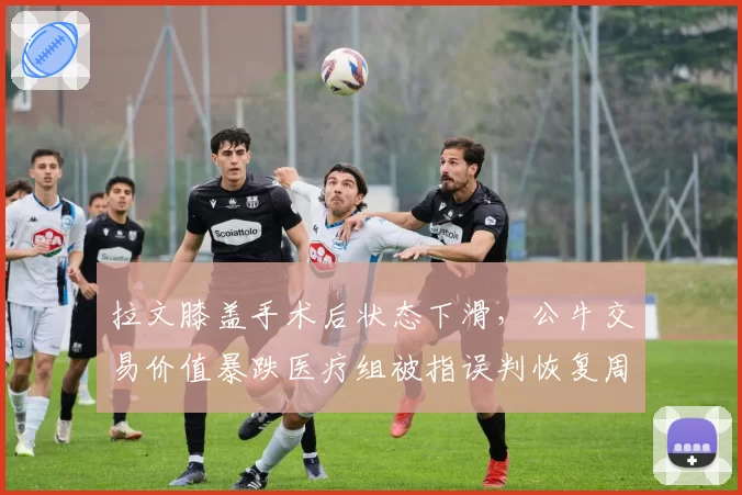 拉文膝盖手术后状态下滑,公牛交易价值暴跌医疗组被指误判恢复周期