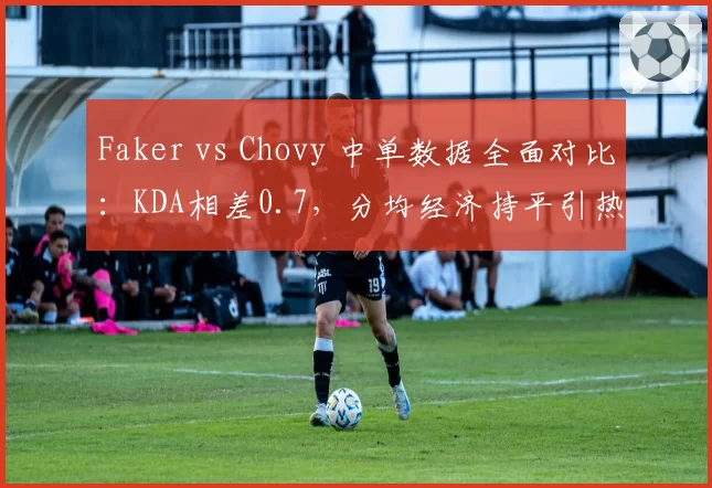 Faker vs Chovy 中单数据全面对比:KDA相差0.7,分均经济持平引热议