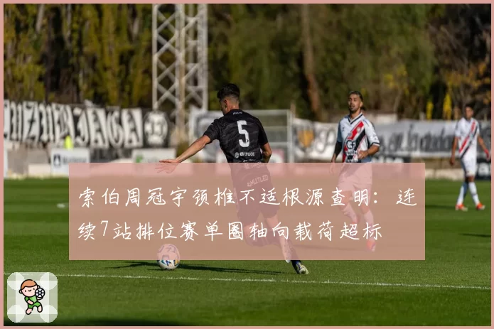 索伯周冠宇颈椎不适根源查明:连续7站排位赛单圈轴向载荷超标
