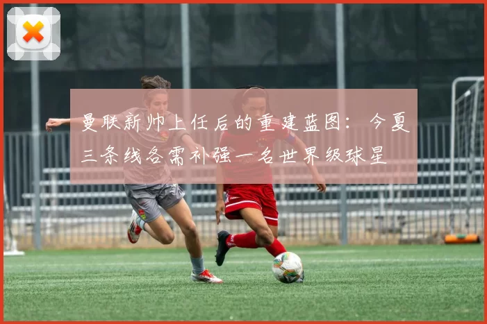 曼联新帅上任后的重建蓝图：今夏三条线各需补强一名世界级球星