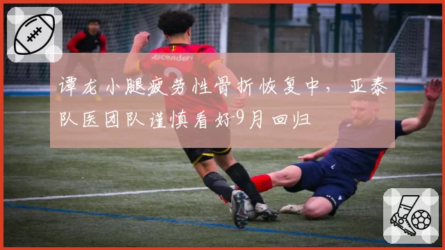 谭龙小腿疲劳性骨折恢复中,亚泰队医团队谨慎看好9月回归