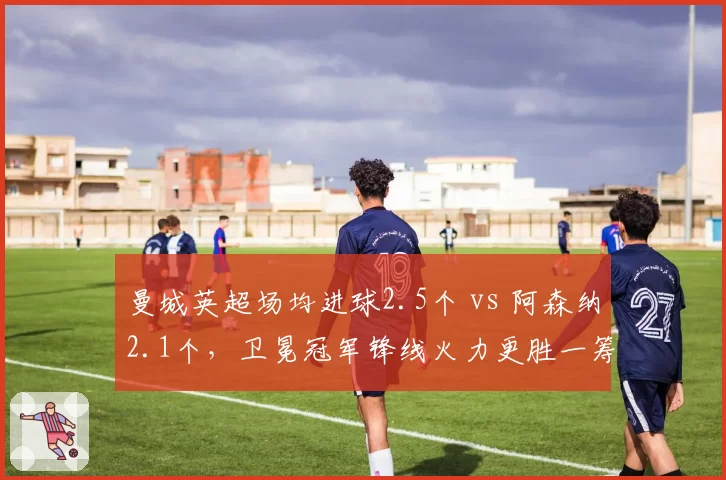 曼城英超场均进球2.5个 vs 阿森纳2.1个，卫冕冠军锋线火力更胜一筹