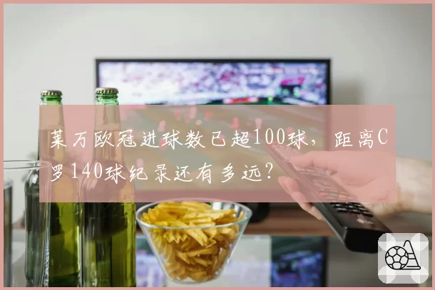 莱万欧冠进球数已超100球,距离C罗140球纪录还有多远?