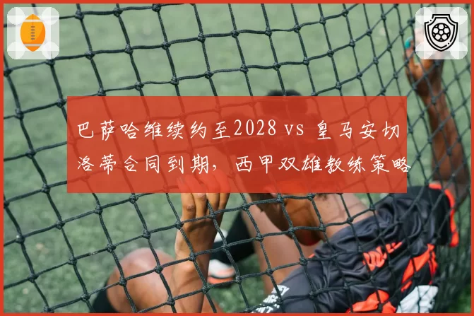 巴萨哈维续约至2028 vs 皇马安切洛蒂合同到期,西甲双雄教练策略分化