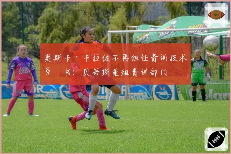奥斯卡·卡拉佐不再担任青训技术秘书：贝蒂斯重组青训部门