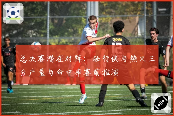 总决赛潜在对阵:独行侠与热火三分产量与命中率赛前推演